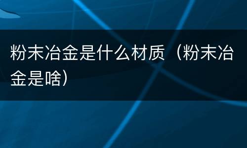 粉末冶金是什么材质（粉末冶金是啥）