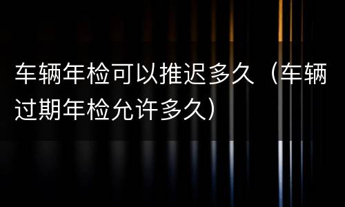 车辆年检可以推迟多久（车辆过期年检允许多久）