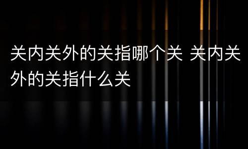关内关外的关指哪个关 关内关外的关指什么关