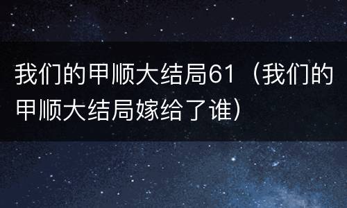 我们的甲顺大结局61（我们的甲顺大结局嫁给了谁）