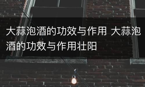 大蒜泡酒的功效与作用 大蒜泡酒的功效与作用壮阳