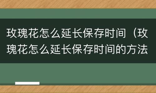 玫瑰花怎么延长保存时间（玫瑰花怎么延长保存时间的方法）