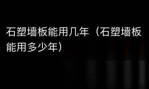 石塑墙板能用几年（石塑墙板能用多少年）