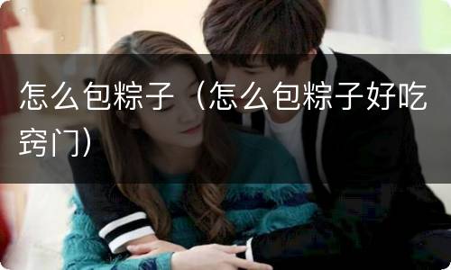 怎么包粽子（怎么包粽子好吃窍门）