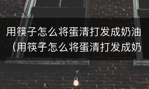 用筷子怎么将蛋清打发成奶油（用筷子怎么将蛋清打发成奶油状）