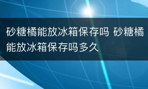 砂糖橘能放冰箱保存吗 砂糖橘能放冰箱保存吗多久