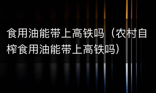食用油能带上高铁吗（农村自榨食用油能带上高铁吗）