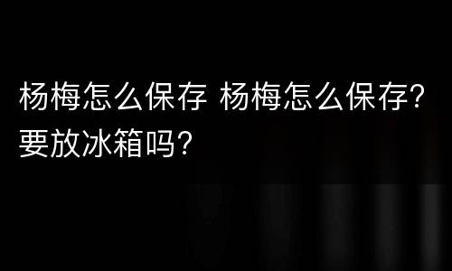 杨梅怎么保存 杨梅怎么保存?要放冰箱吗?