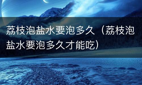 荔枝泡盐水要泡多久（荔枝泡盐水要泡多久才能吃）