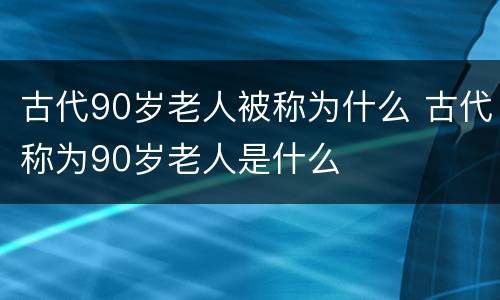 古代90岁老人被称为什么 古代称为90岁老人是什么