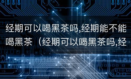 经期可以喝黑茶吗,经期能不能喝黑茶（经期可以喝黑茶吗,经期能不能喝黑茶水）