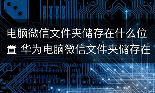 电脑微信文件夹储存在什么位置 华为电脑微信文件夹储存在什么位置