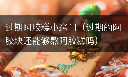 过期阿胶糕小窍门（过期的阿胶块还能够熬阿胶糕吗）