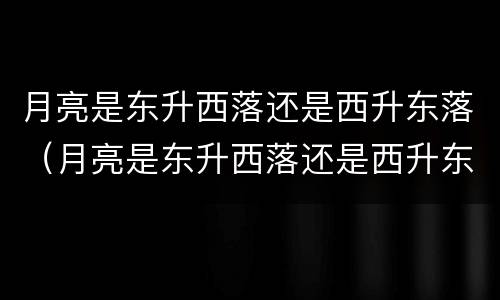 月亮是东升西落还是西升东落（月亮是东升西落还是西升东落?）