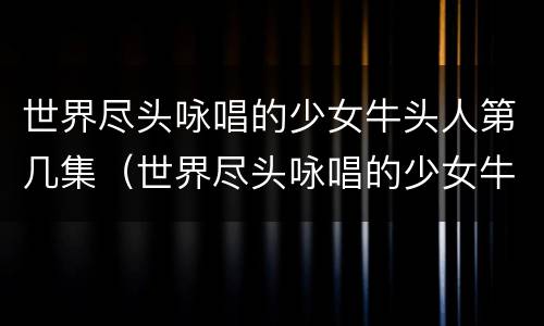 世界尽头咏唱的少女牛头人第几集（世界尽头咏唱的少女牛头人第几集出场）