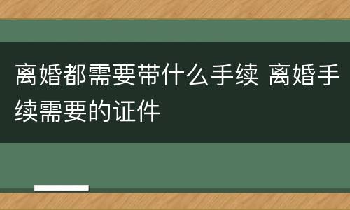 离婚都需要带什么手续 离婚手续需要的证件