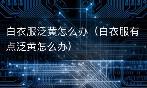 白衣服泛黄怎么办（白衣服有点泛黄怎么办）
