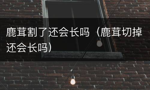 鹿茸割了还会长吗（鹿茸切掉还会长吗）
