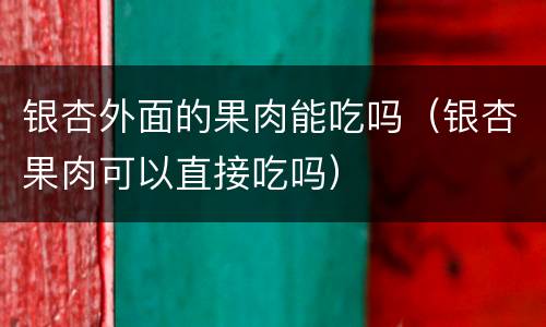 银杏外面的果肉能吃吗（银杏果肉可以直接吃吗）