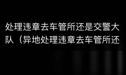处理违章去车管所还是交警大队（异地处理违章去车管所还是交警大队）