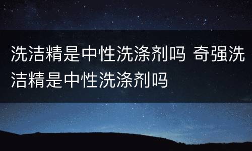 洗洁精是中性洗涤剂吗 奇强洗洁精是中性洗涤剂吗
