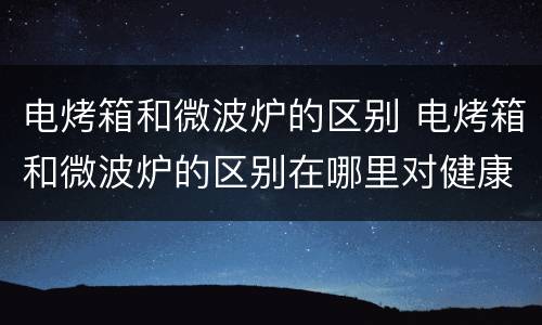 电烤箱和微波炉的区别 电烤箱和微波炉的区别在哪里对健康