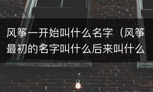 风筝一开始叫什么名字（风筝最初的名字叫什么后来叫什么）