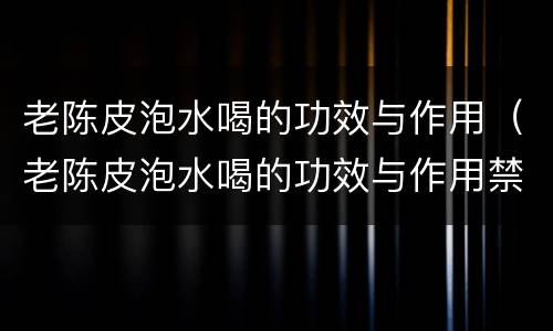 老陈皮泡水喝的功效与作用（老陈皮泡水喝的功效与作用禁忌）