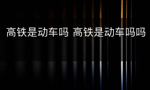 高铁是动车吗 高铁是动车吗吗