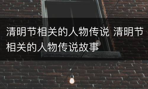清明节相关的人物传说 清明节相关的人物传说故事
