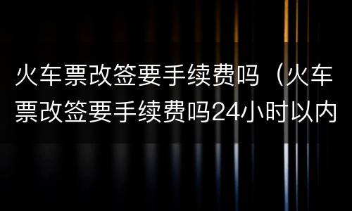 火车票改签要手续费吗（火车票改签要手续费吗24小时以内）
