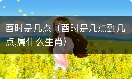 酉时是几点（酉时是几点到几点,属什么生肖）