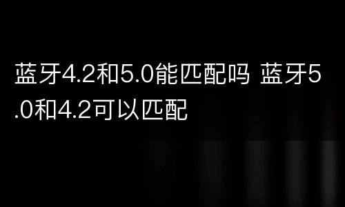 蓝牙4.2和5.0能匹配吗 蓝牙5.0和4.2可以匹配