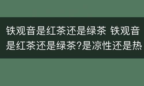 铁观音是红茶还是绿茶 铁观音是红茶还是绿茶?是凉性还是热性