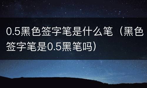 0.5黑色签字笔是什么笔（黑色签字笔是0.5黑笔吗）