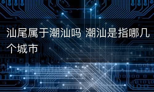 汕尾属于潮汕吗 潮汕是指哪几个城市