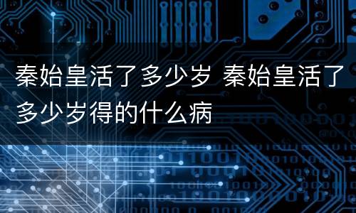 秦始皇活了多少岁 秦始皇活了多少岁得的什么病