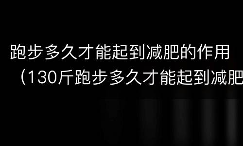 跑步多久才能起到减肥的作用（130斤跑步多久才能起到减肥的作用）
