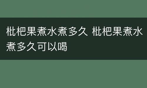 枇杷果煮水煮多久 枇杷果煮水煮多久可以喝