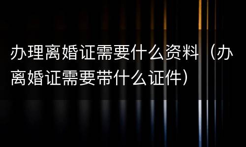 办理离婚证需要什么资料（办离婚证需要带什么证件）