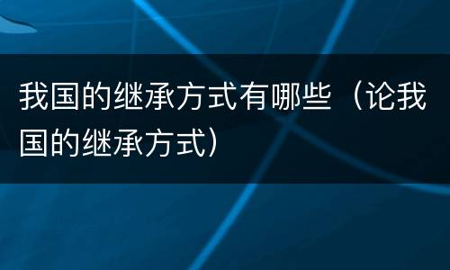 我国的继承方式有哪些（论我国的继承方式）