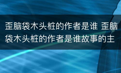 歪脑袋木头桩的作者是谁 歪脑袋木头桩的作者是谁故事的主人公是谁