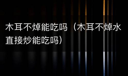 木耳不焯能吃吗（木耳不焯水直接炒能吃吗）