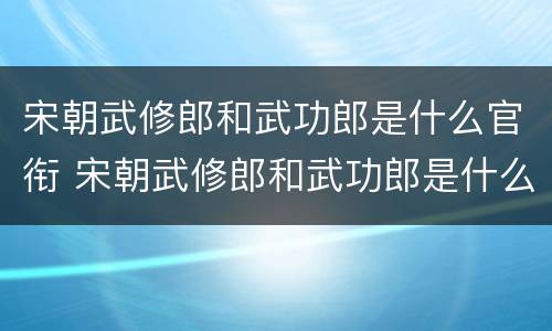宋朝武修郎和武功郎是什么官衔 宋朝武修郎和武功郎是什么官衔的