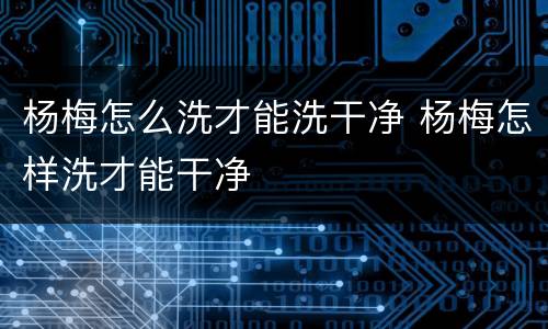 杨梅怎么洗才能洗干净 杨梅怎样洗才能干净