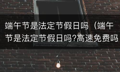 端午节是法定节假日吗（端午节是法定节假日吗?高速免费吗?）