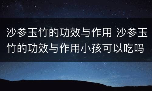 沙参玉竹的功效与作用 沙参玉竹的功效与作用小孩可以吃吗
