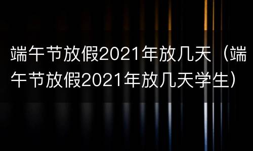 端午节放假2021年放几天（端午节放假2021年放几天学生）