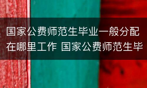 国家公费师范生毕业一般分配在哪里工作 国家公费师范生毕业一般分配什么工作
