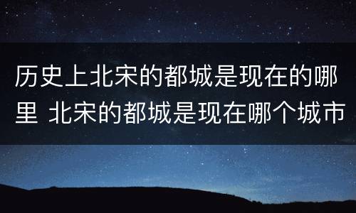 历史上北宋的都城是现在的哪里 北宋的都城是现在哪个城市